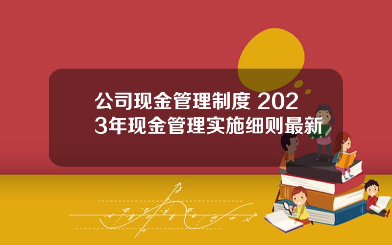 公司现金管理制度 2023年现金管理实施细则最新